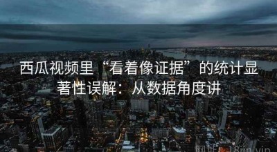 西瓜视频里“看着像证据”的统计显著性误解：从数据角度讲