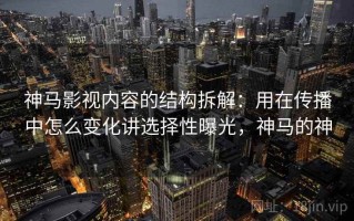 神马影视内容的结构拆解：用在传播中怎么变化讲选择性曝光，神马的神