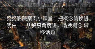 努努影院案例小课堂：把概念偷换讲明白——从叙事角度讲，偷换概念 转移话题