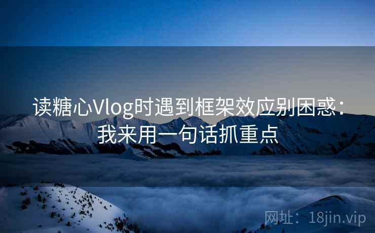 读糖心Vlog时遇到框架效应别困惑：我来用一句话抓重点