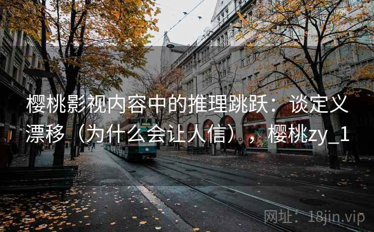 樱桃影视内容中的推理跳跃：谈定义漂移（为什么会让人信），樱桃zy_1