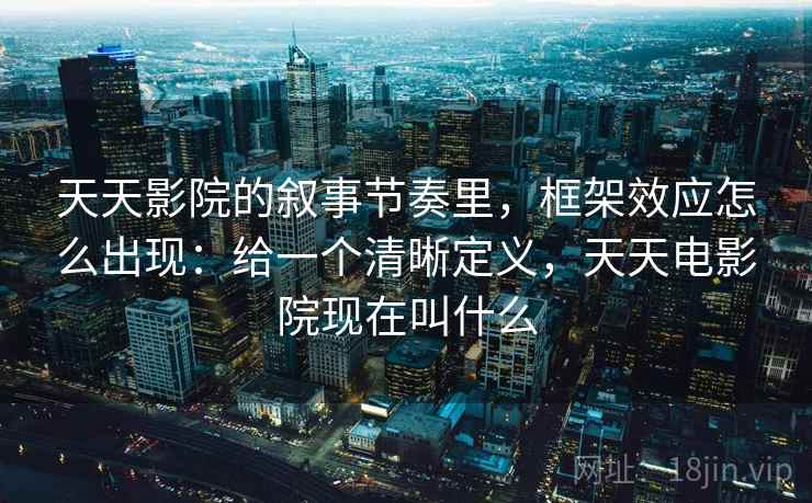 天天影院的叙事节奏里，框架效应怎么出现：给一个清晰定义，天天电影院现在叫什么