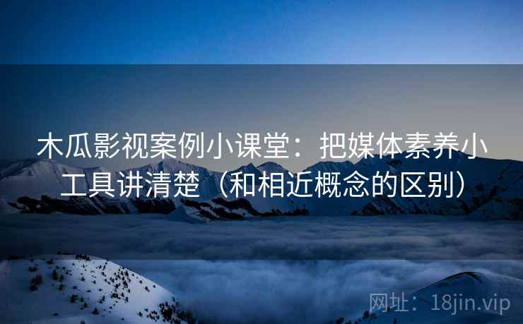 木瓜影视案例小课堂：把媒体素养小工具讲清楚（和相近概念的区别）