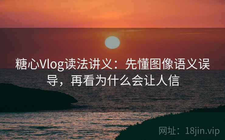 糖心Vlog读法讲义：先懂图像语义误导，再看为什么会让人信