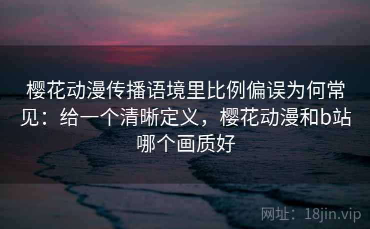 樱花动漫传播语境里比例偏误为何常见：给一个清晰定义，樱花动漫和b站哪个画质好